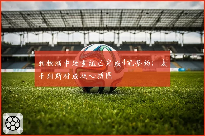 利物浦中场重组已完成4笔签约：麦卡利斯特成核心拼图