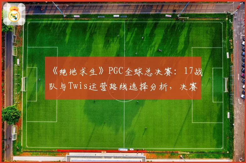 《绝地求生》PGC全球总决赛:17战队与Twis运营路线选择分析,决赛圈处理能力定冠军