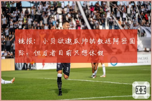 镜报：小贝欲邀瓜帅执教迈阿密国际，但后者目前只想休假