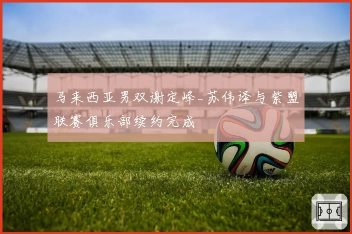 马来西亚男双谢定峰_苏伟译与紫盟联赛俱乐部续约完成