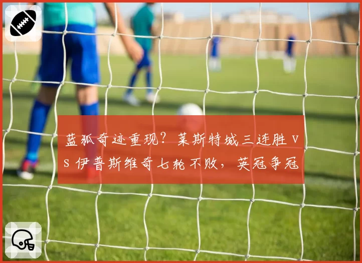 蓝狐奇迹重现?莱斯特城三连胜 vs 伊普斯维奇七轮不败,英冠争冠白热化