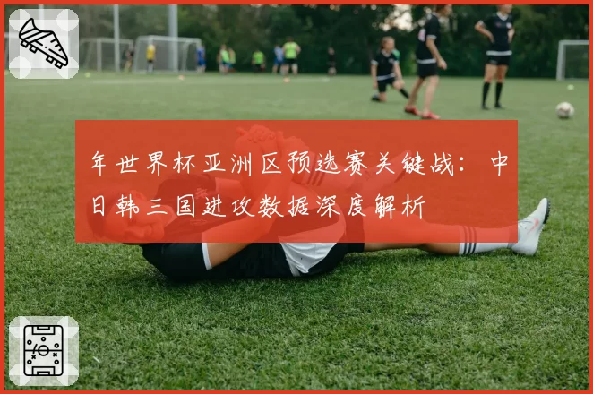 年世界杯亚洲区预选赛关键战:中日韩三国进攻数据深度解析