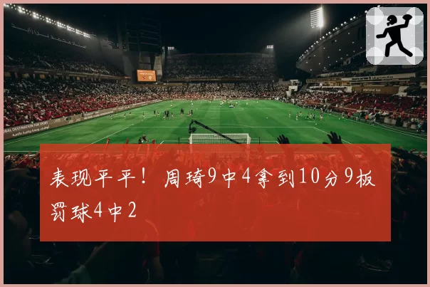 表现平平！周琦9中4拿到10分9板 罚球4中2