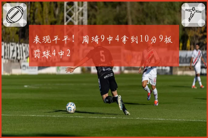 表现平平！周琦9中4拿到10分9板 罚球4中2