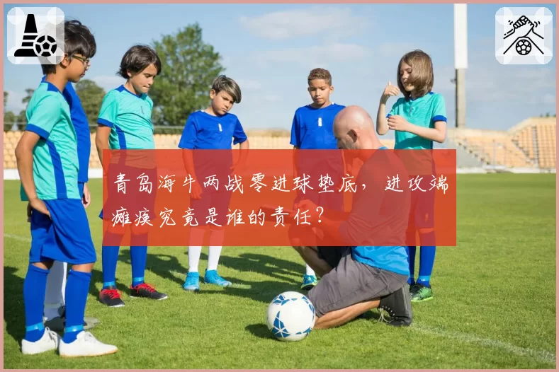 青岛海牛两战零进球垫底,进攻端瘫痪究竟是谁的责任?