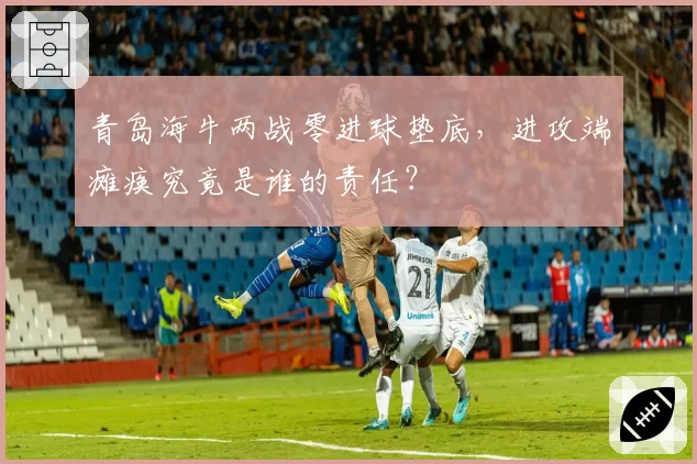青岛海牛两战零进球垫底,进攻端瘫痪究竟是谁的责任?