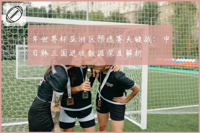 年世界杯亚洲区预选赛关键战:中日韩三国进攻数据深度解析