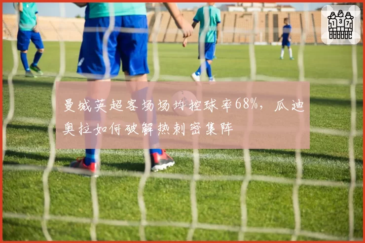 曼城英超客场场均控球率68%，瓜迪奥拉如何破解热刺密集阵