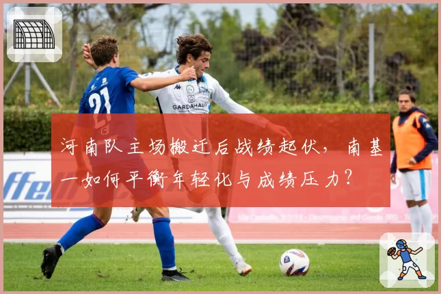 河南队主场搬迁后战绩起伏，南基一如何平衡年轻化与成绩压力？