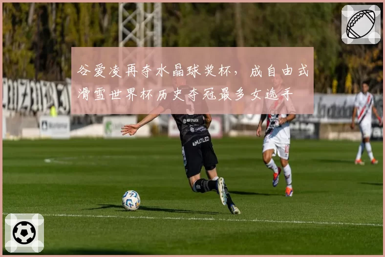 谷爱凌再夺水晶球奖杯，成自由式滑雪世界杯历史夺冠最多女选手