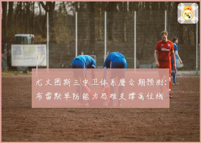 尤文图斯三中卫体系磨合期预测：布雷默单防能力恐难支撑高位线