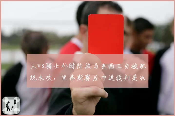 人vs骑士补时阶段马克西三分被犯规未吹，里弗斯赛后冲进裁判更衣室遭联盟调查
