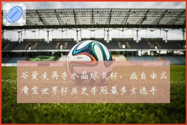 谷爱凌再夺水晶球奖杯，成自由式滑雪世界杯历史夺冠最多女选手