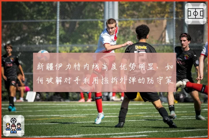 新疆伊力特内线高度优势明显，如何破解对手利用挡拆外弹的防守策略