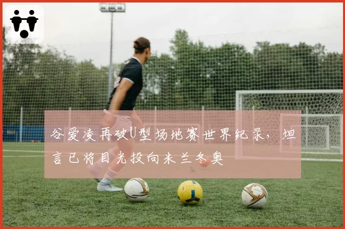 谷爱凌再破U型场地赛世界纪录,坦言已将目光投向米兰冬奥