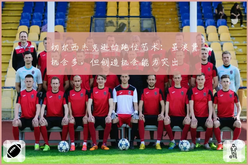 切尔西杰克逊的跑位艺术:虽浪费机会多,但创造机会能力突出