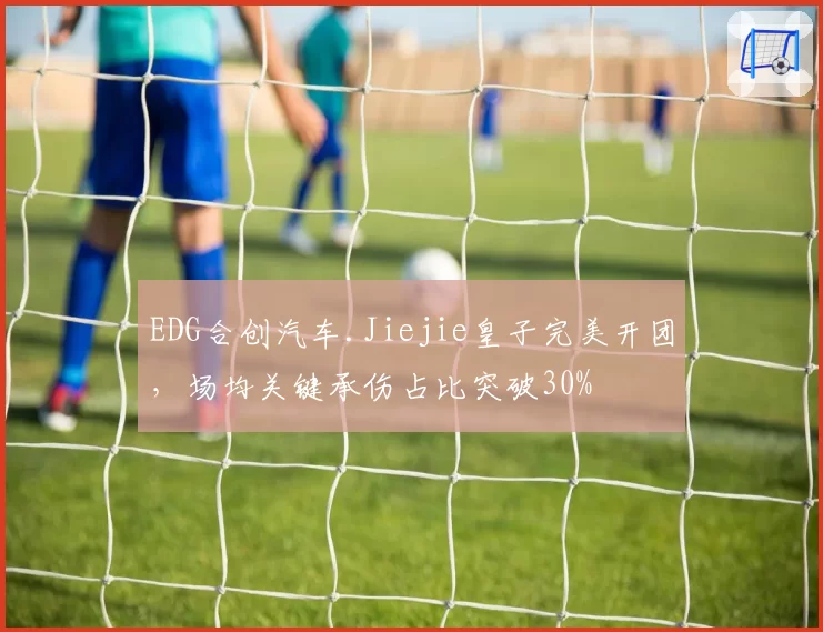 EDG合创汽车.Jiejie皇子完美开团,场均关键承伤占比突破30%