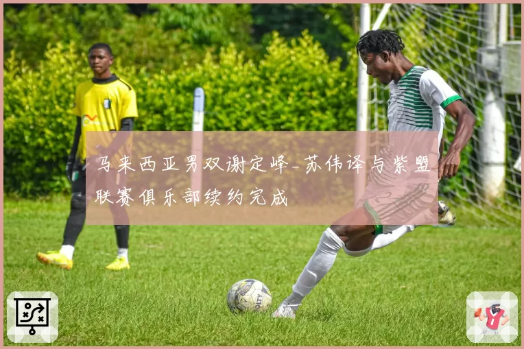 马来西亚男双谢定峰_苏伟译与紫盟联赛俱乐部续约完成