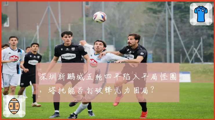 深圳新鹏城五轮四平陷入平局怪圈，塔托能否打破锋无力困局？