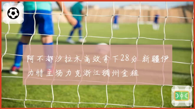 阿不都沙拉木高效拿下28分 新疆伊力特主场力克浙江稠州金租