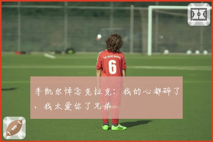 李凯尔悼念克拉克：我的心都碎了，我太爱你了兄弟