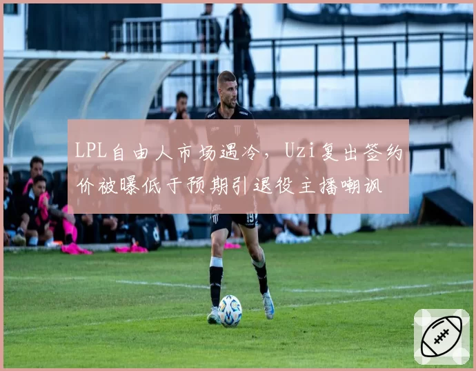 LPL自由人市场遇冷,Uzi复出签约价被曝低于预期引退役主播嘲讽