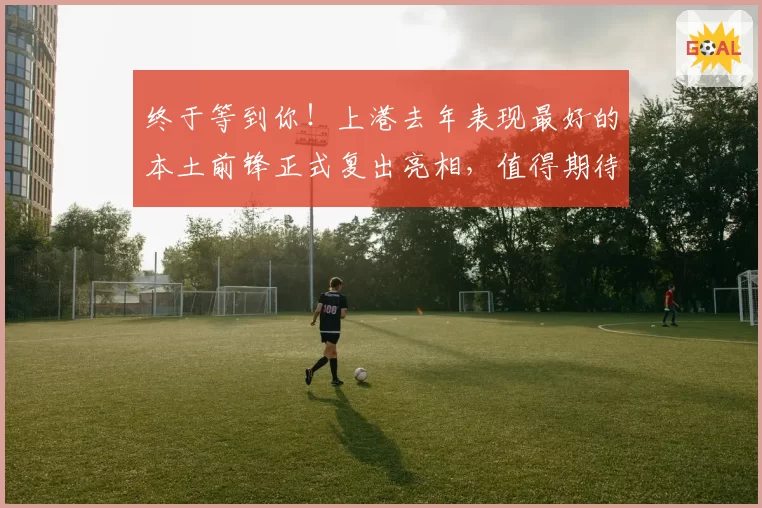 终于等到你!上港去年表现最好的本土前锋正式复出亮相,值得期待