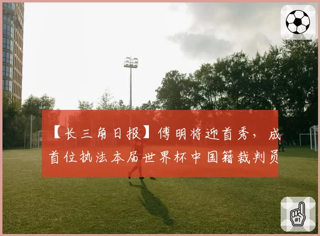 【长三角日报】傅明将迎首秀，成首位执法本届世界杯中国籍裁判员