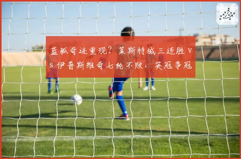 蓝狐奇迹重现？莱斯特城三连胜 vs 伊普斯维奇七轮不败，英冠争冠白热化
