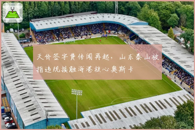 天价签字费传闻再起，山东泰山被指违规接触海港核心奥斯卡