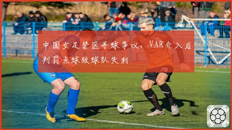 中国女足禁区手球争议,VAR介入后判罚点球致球队失利