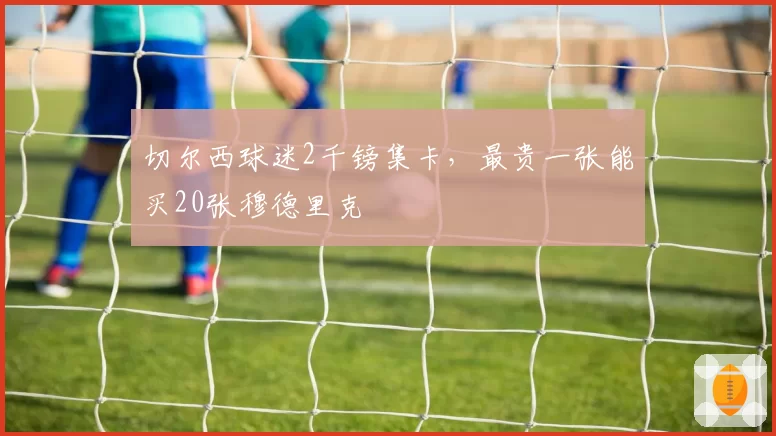 切尔西球迷2千镑集卡,最贵一张能买20张穆德里克
