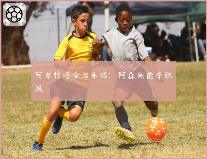 阿尔特塔含泪承诺:阿森纳能夺欧冠