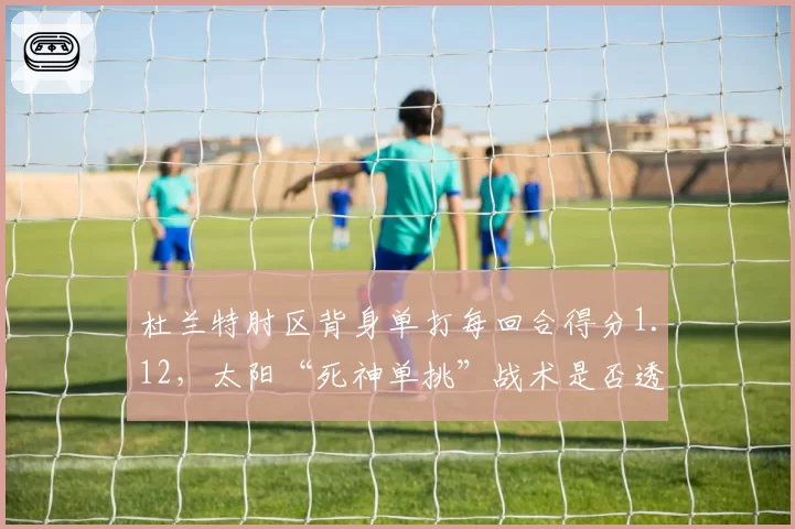 杜兰特肘区背身单打每回合得分1.12，太阳“死神单挑”战术是否透支体能？