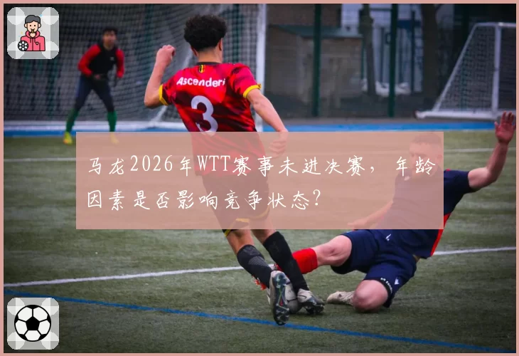 马龙2026年WTT赛事未进决赛，年龄因素是否影响竞争状态？