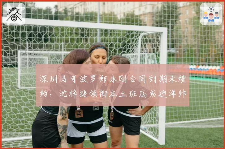 深圳马可波罗郑永刚合同到期未续约，沈梓捷领衔本土班底或迎洋帅时代