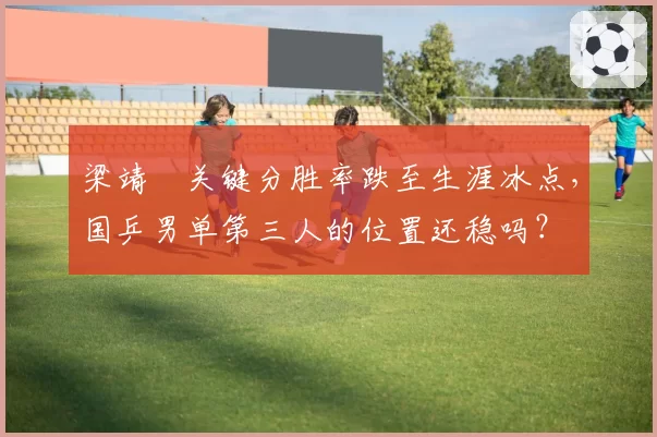 梁靖崑关键分胜率跌至生涯冰点，国乒男单第三人的位置还稳吗？