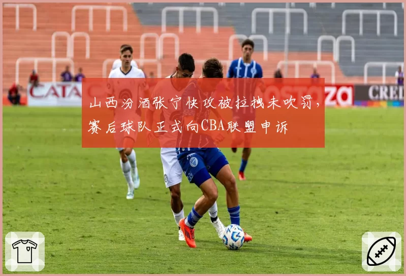 山西汾酒张宁快攻被拉拽未吹罚，赛后球队正式向CBA联盟申诉