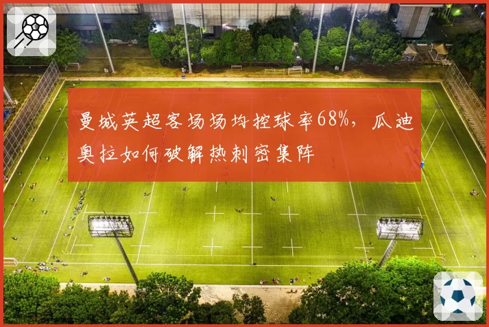 曼城英超客场场均控球率68%，瓜迪奥拉如何破解热刺密集阵