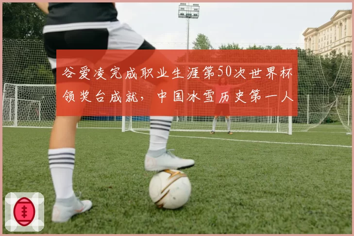 谷爱凌完成职业生涯第50次世界杯领奖台成就，中国冰雪历史第一人