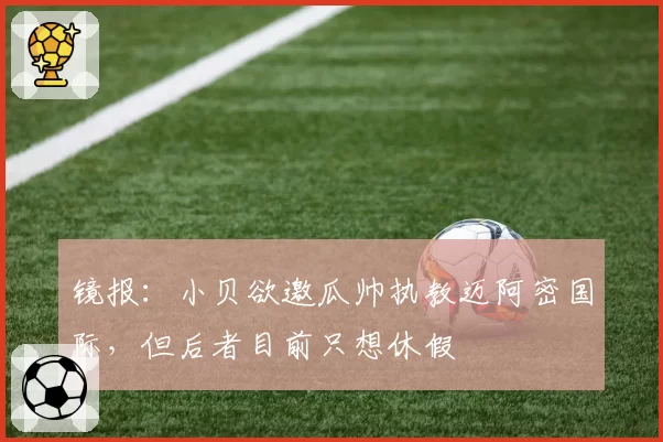 镜报：小贝欲邀瓜帅执教迈阿密国际，但后者目前只想休假