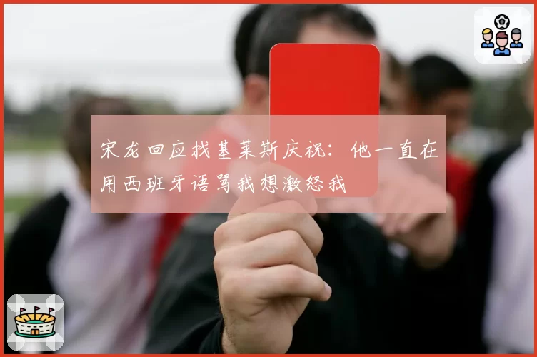 宋龙回应找基莱斯庆祝:他一直在用西班牙语骂我想激怒我