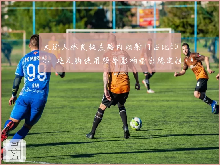 大连人林良铭左路内切射门占比65%，逆足脚使用频率影响输出稳定性