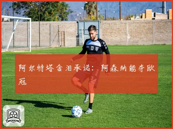 阿尔特塔含泪承诺:阿森纳能夺欧冠