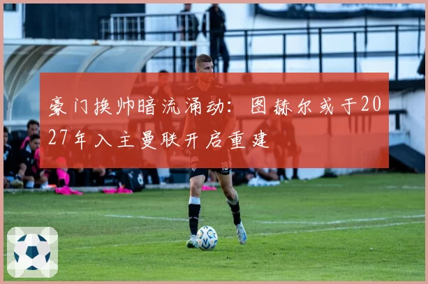 豪门换帅暗流涌动：图赫尔或于2027年入主曼联开启重建