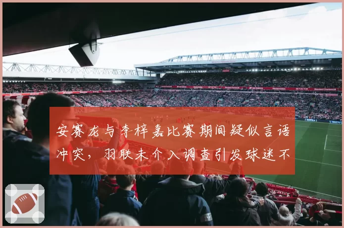 安赛龙与李梓嘉比赛期间疑似言语冲突，羽联未介入调查引发球迷不满