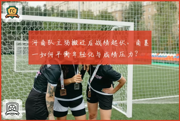 河南队主场搬迁后战绩起伏，南基一如何平衡年轻化与成绩压力？