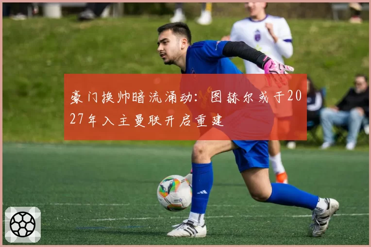 豪门换帅暗流涌动：图赫尔或于2027年入主曼联开启重建